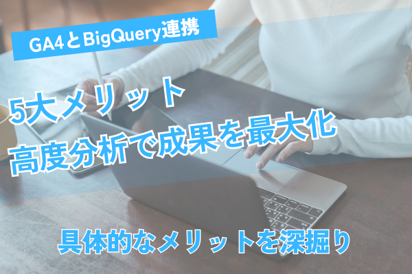 GA4とBigQuery連携の5大メリット！高度分析で成果を最大化